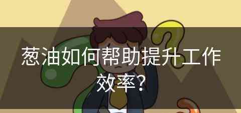 葱油如何帮助提升工作效率？(葱油做什么用)
